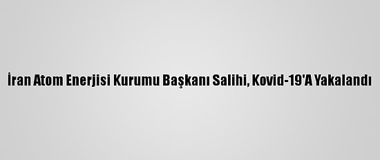İran Atom Enerjisi Kurumu Başkanı Salihi, Kovid-19'A Yakalandı
