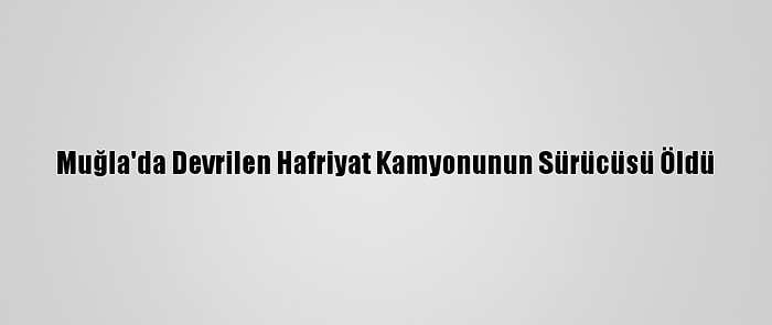 Muğla'da Devrilen Hafriyat Kamyonunun Sürücüsü Öldü