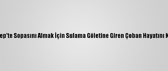 Gaziantep'te Sopasını Almak İçin Sulama Göletine Giren Çoban Hayatını Kaybetti