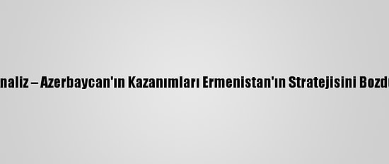 Analiz – Azerbaycan'ın Kazanımları Ermenistan'ın Stratejisini Bozdu