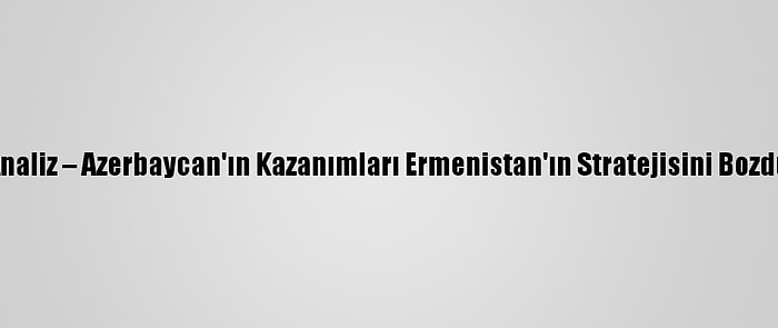 Analiz – Azerbaycan'ın Kazanımları Ermenistan'ın Stratejisini Bozdu