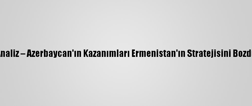 Analiz – Azerbaycan'ın Kazanımları Ermenistan'ın Stratejisini Bozdu