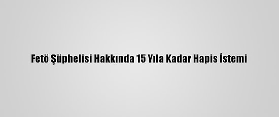 Fetö Şüphelisi Hakkında 15 Yıla Kadar Hapis İstemi