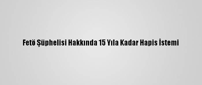 Fetö Şüphelisi Hakkında 15 Yıla Kadar Hapis İstemi