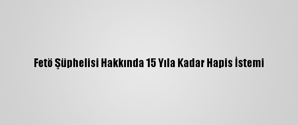 Fetö Şüphelisi Hakkında 15 Yıla Kadar Hapis İstemi