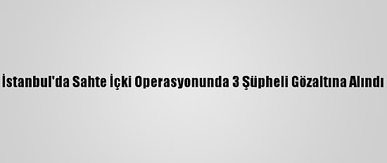 İstanbul'da Sahte İçki Operasyonunda 3 Şüpheli Gözaltına Alındı