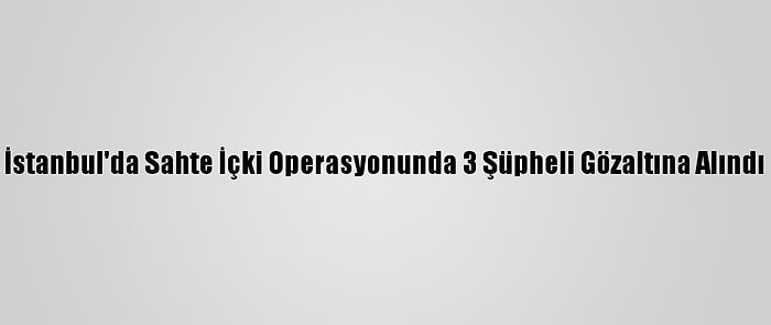 İstanbul'da Sahte İçki Operasyonunda 3 Şüpheli Gözaltına Alındı