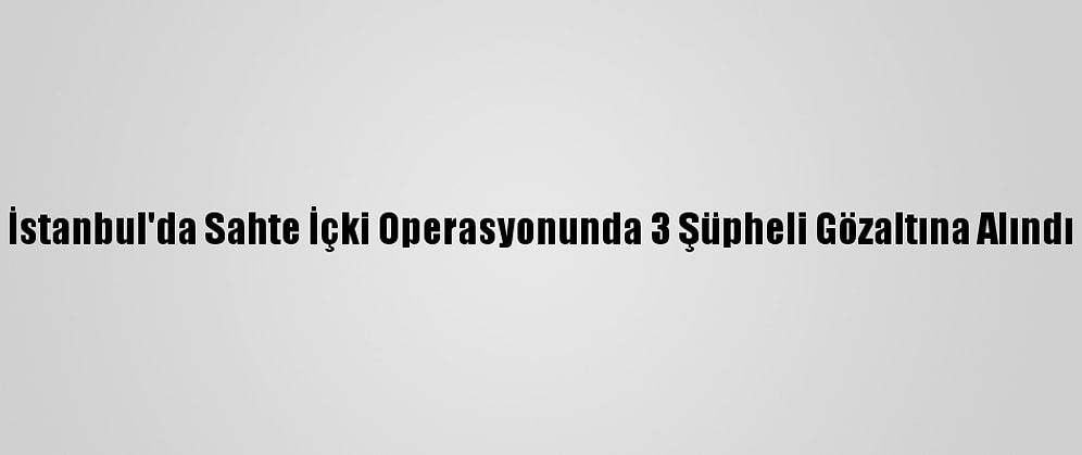 İstanbul'da Sahte İçki Operasyonunda 3 Şüpheli Gözaltına Alındı