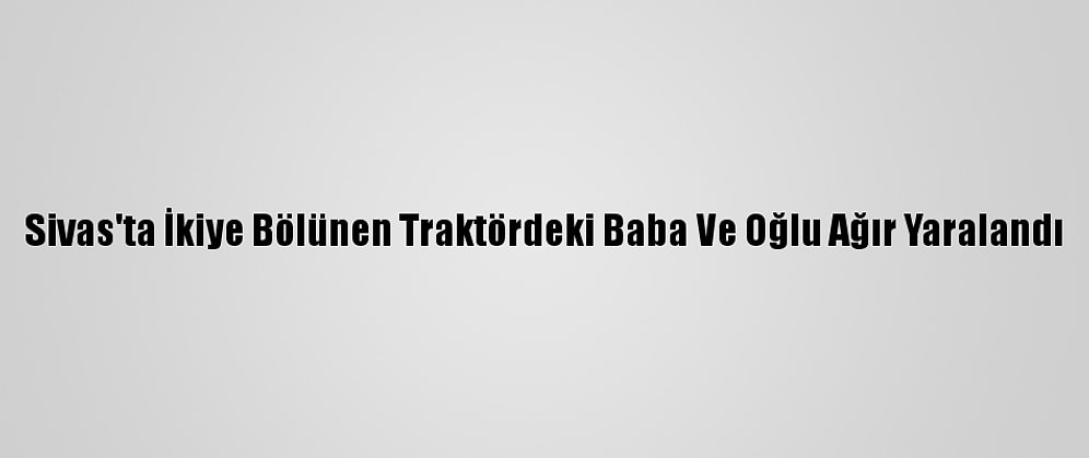 Sivas'ta İkiye Bölünen Traktördeki Baba Ve Oğlu Ağır Yaralandı