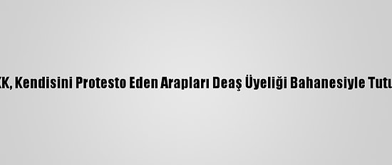 Ypg/PKK, Kendisini Protesto Eden Arapları Deaş Üyeliği Bahanesiyle Tutukluyor