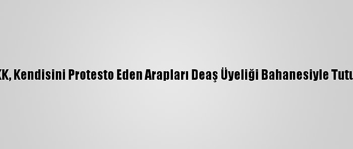 Ypg/PKK, Kendisini Protesto Eden Arapları Deaş Üyeliği Bahanesiyle Tutukluyor