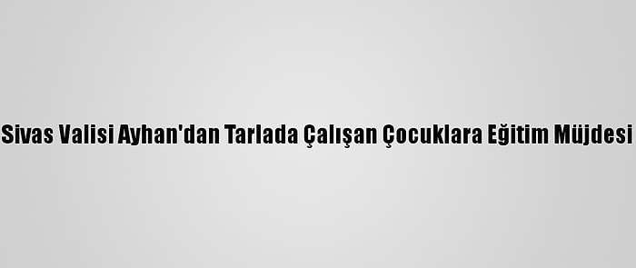 Sivas Valisi Ayhan'dan Tarlada Çalışan Çocuklara Eğitim Müjdesi