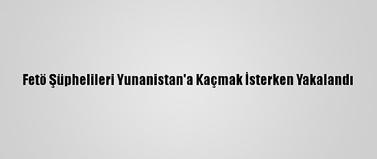 Fetö Şüphelileri Yunanistan'a Kaçmak İsterken Yakalandı