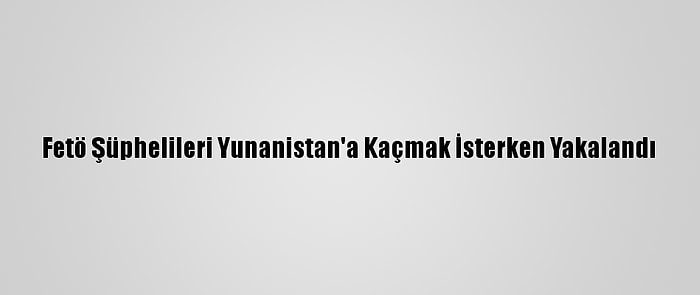 Fetö Şüphelileri Yunanistan'a Kaçmak İsterken Yakalandı