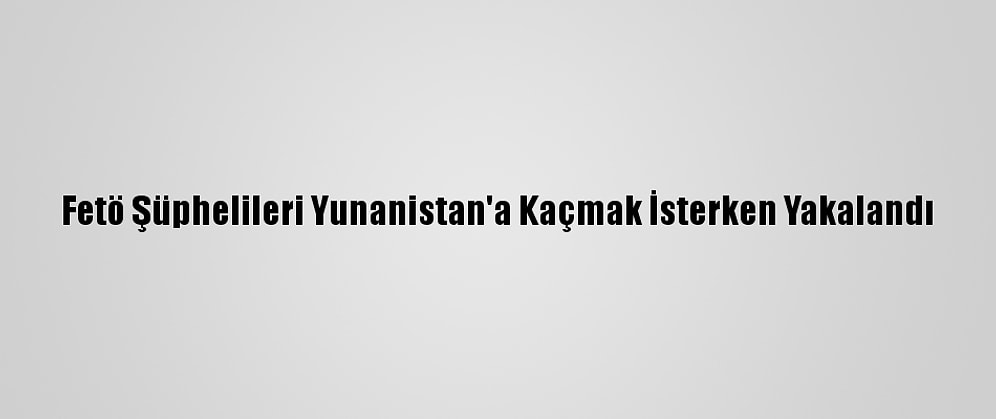Fetö Şüphelileri Yunanistan'a Kaçmak İsterken Yakalandı