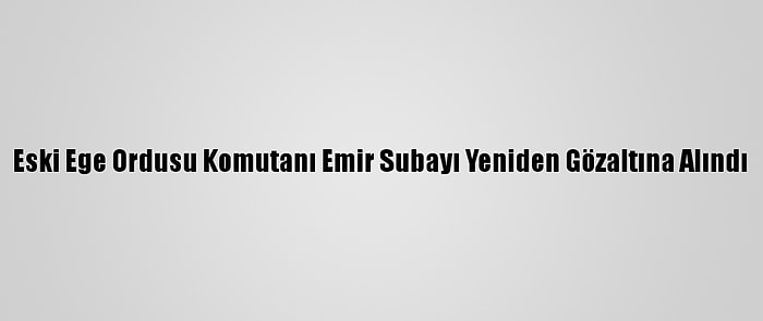 Eski Ege Ordusu Komutanı Emir Subayı Yeniden Gözaltına Alındı