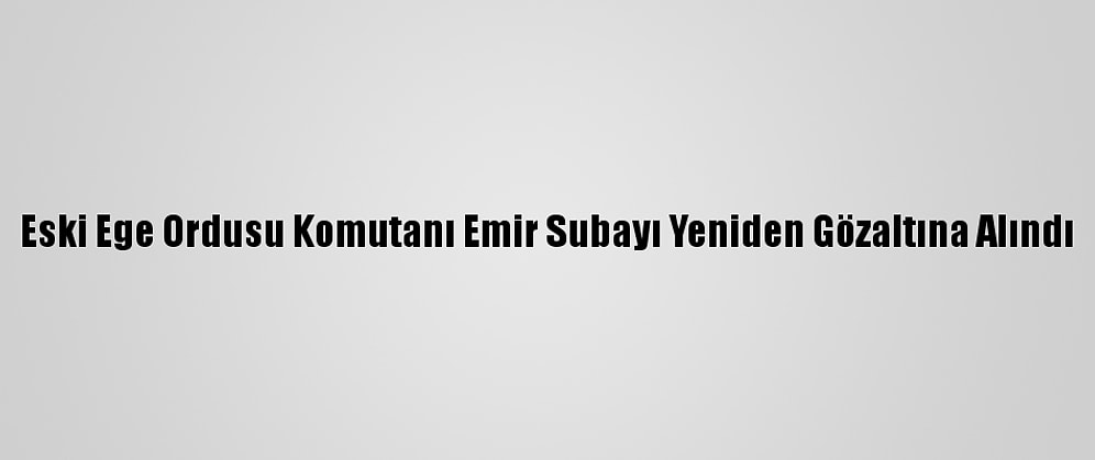 Eski Ege Ordusu Komutanı Emir Subayı Yeniden Gözaltına Alındı