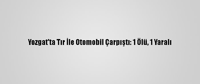 Yozgat'ta Tır İle Otomobil Çarpıştı: 1 Ölü, 1 Yaralı