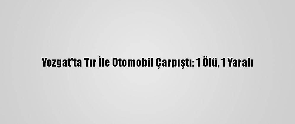 Yozgat'ta Tır İle Otomobil Çarpıştı: 1 Ölü, 1 Yaralı