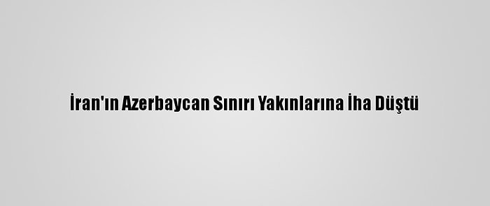 İran'ın Azerbaycan Sınırı Yakınlarına İha Düştü