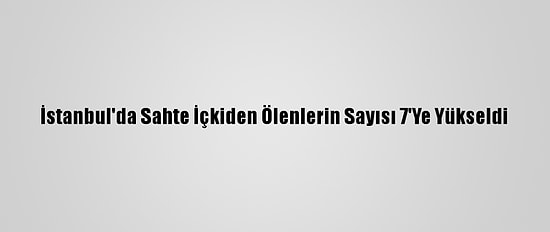 İstanbul'da Sahte İçkiden Ölenlerin Sayısı 7'Ye Yükseldi