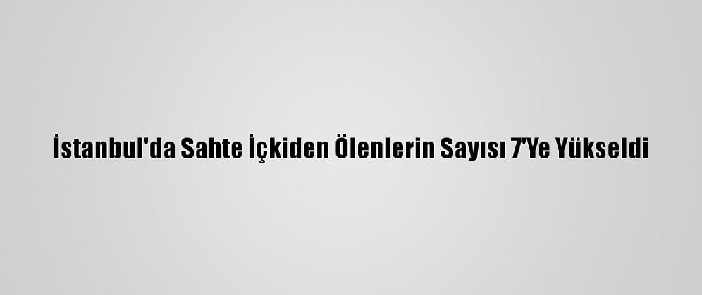 İstanbul'da Sahte İçkiden Ölenlerin Sayısı 7'Ye Yükseldi