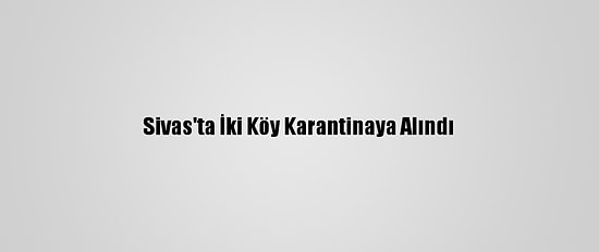 Sivas'ta İki Köy Karantinaya Alındı