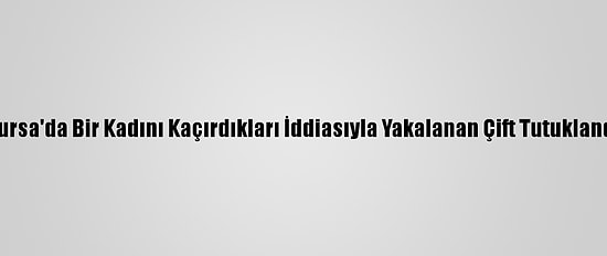 Bursa'da Bir Kadını Kaçırdıkları İddiasıyla Yakalanan Çift Tutuklandı