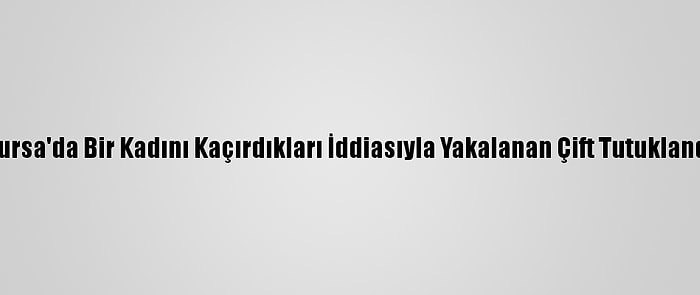 Bursa'da Bir Kadını Kaçırdıkları İddiasıyla Yakalanan Çift Tutuklandı