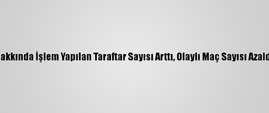 Hakkında İşlem Yapılan Taraftar Sayısı Arttı, Olaylı Maç Sayısı Azaldı