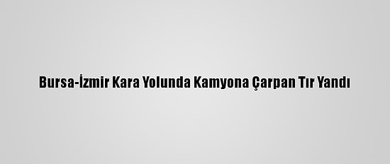 Bursa-İzmir Kara Yolunda Kamyona Çarpan Tır Yandı