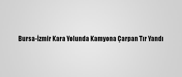 Bursa-İzmir Kara Yolunda Kamyona Çarpan Tır Yandı