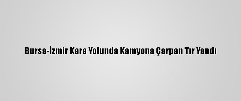 Bursa-İzmir Kara Yolunda Kamyona Çarpan Tır Yandı