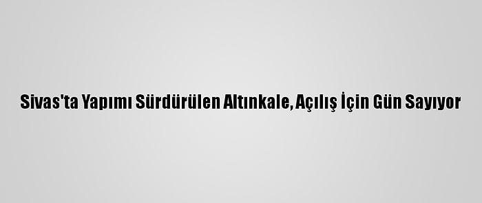 Sivas'ta Yapımı Sürdürülen Altınkale, Açılış İçin Gün Sayıyor