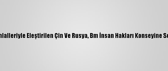 Hak İhlalleriyle Eleştirilen Çin Ve Rusya, Bm İnsan Hakları Konseyine Seçildi