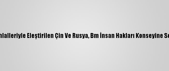 Hak İhlalleriyle Eleştirilen Çin Ve Rusya, Bm İnsan Hakları Konseyine Seçildi