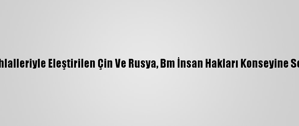 Hak İhlalleriyle Eleştirilen Çin Ve Rusya, Bm İnsan Hakları Konseyine Seçildi