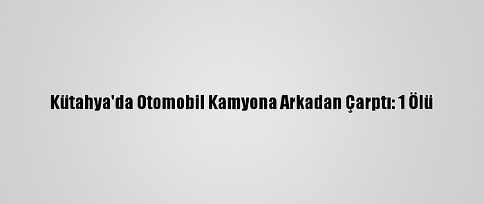 Kütahya'da Otomobil Kamyona Arkadan Çarptı: 1 Ölü