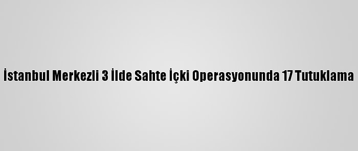 İstanbul Merkezli 3 İlde Sahte İçki Operasyonunda 17 Tutuklama