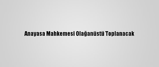 Anayasa Mahkemesi Olağanüstü Toplanacak