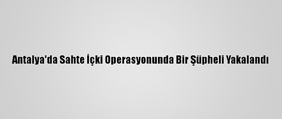 Antalya'da Sahte İçki Operasyonunda Bir Şüpheli Yakalandı