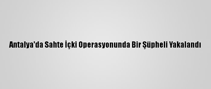 Antalya'da Sahte İçki Operasyonunda Bir Şüpheli Yakalandı