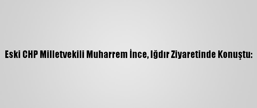 Eski CHP Milletvekili Muharrem İnce, Iğdır Ziyaretinde Konuştu: