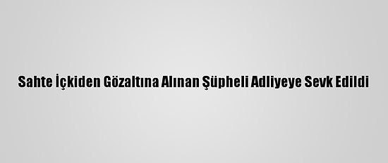 Sahte İçkiden Gözaltına Alınan Şüpheli Adliyeye Sevk Edildi