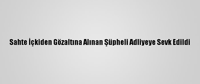 Sahte İçkiden Gözaltına Alınan Şüpheli Adliyeye Sevk Edildi