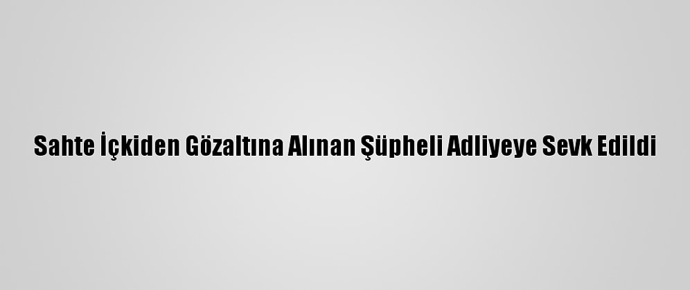 Sahte İçkiden Gözaltına Alınan Şüpheli Adliyeye Sevk Edildi