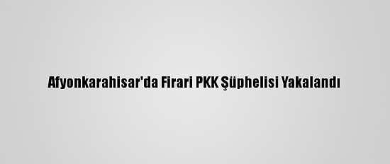Afyonkarahisar'da Firari PKK Şüphelisi Yakalandı