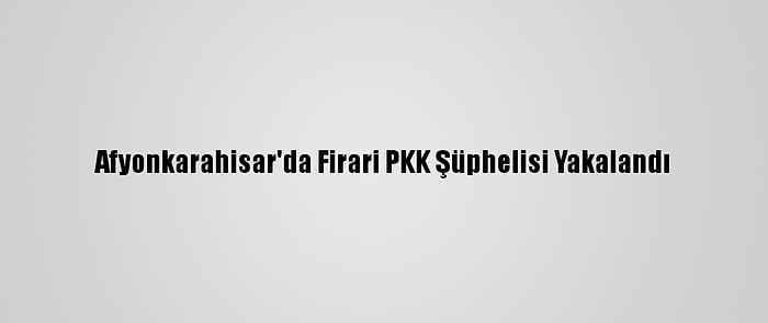 Afyonkarahisar'da Firari PKK Şüphelisi Yakalandı