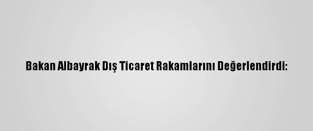 Bakan Albayrak Dış Ticaret Rakamlarını Değerlendirdi: