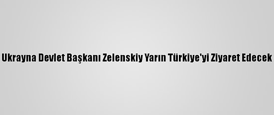 Ukrayna Devlet Başkanı Zelenskiy Yarın Türkiye'yi Ziyaret Edecek